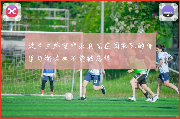 波兰主帅重申米利克在国家队的价值与潜力绝不能被忽视
