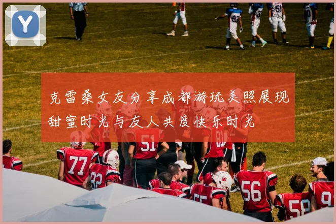 克雷桑女友分享成都游玩美照展现甜蜜时光与友人共度快乐时光