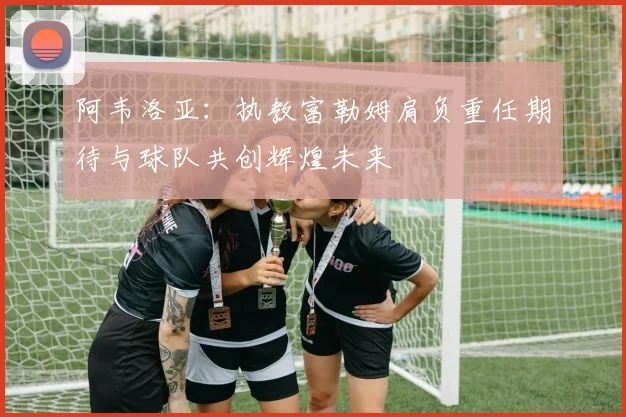 阿韦洛亚：执教富勒姆肩负重任期待与球队共创辉煌未来