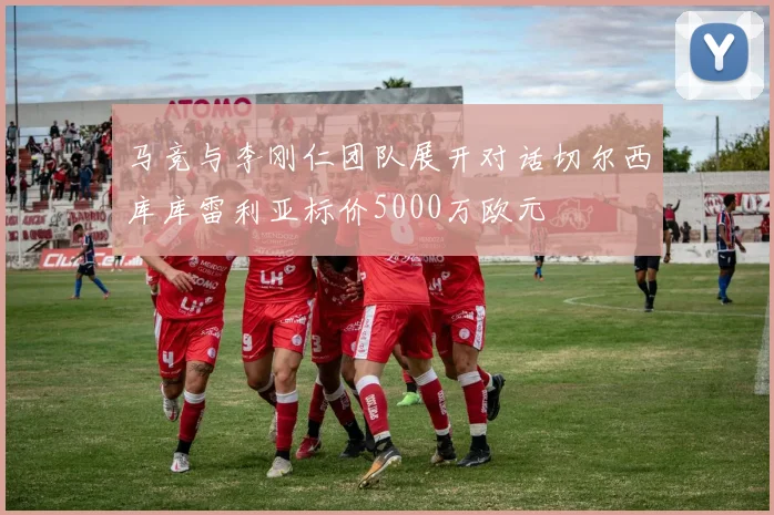 马竞与李刚仁团队展开对话切尔西库库雷利亚标价5000万欧元