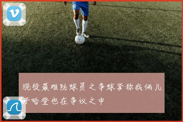现役最难防球员之争球爹称我俩儿子哈登也在争议之中