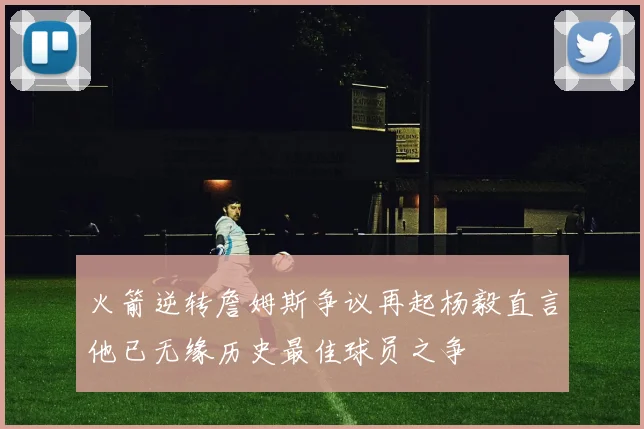 火箭逆转詹姆斯争议再起杨毅直言他已无缘历史最佳球员之争