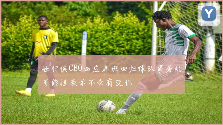 独行侠CEO回应库班回归球队事务的可能性表示不会有变化
