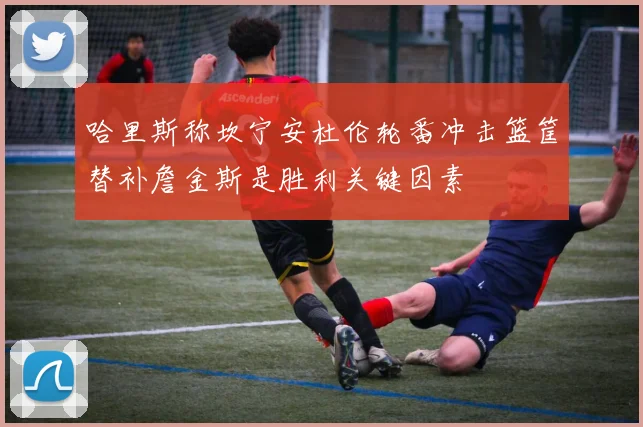 哈里斯称坎宁安杜伦轮番冲击篮筐替补詹金斯是胜利关键因素