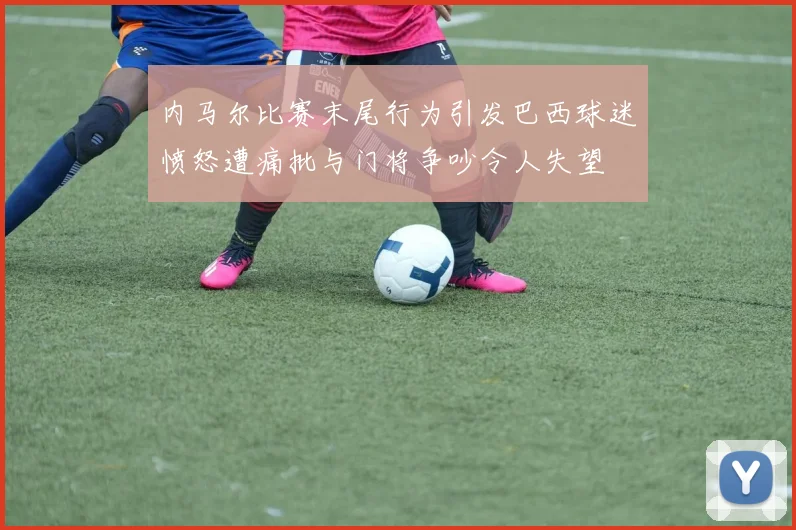 内马尔比赛末尾行为引发巴西球迷愤怒遭痛批与门将争吵令人失望