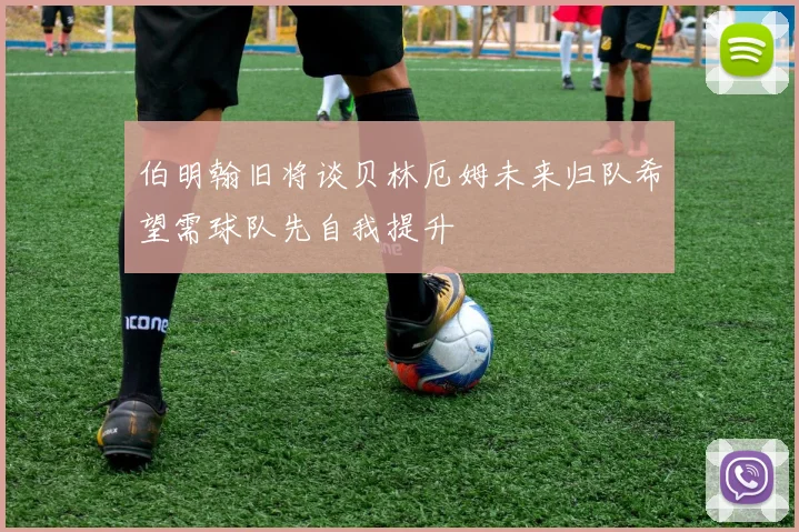 伯明翰旧将谈贝林厄姆未来归队希望需球队先自我提升