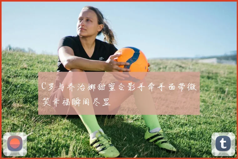 C罗与乔治娜甜蜜合影手牵手面带微笑幸福瞬间尽显