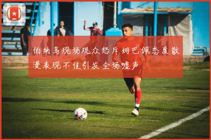 伯纳乌现场观众怒斥姆巴佩态度散漫表现不佳引发全场嘘声