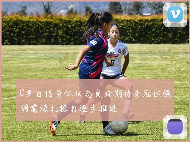 C罗自信身体状态良好期待夺冠但强调需稳扎稳打逐步推进