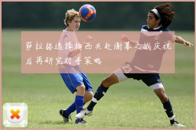 萨拉赫选择梅西共赴谢幕之战庆祝后再研究对手策略