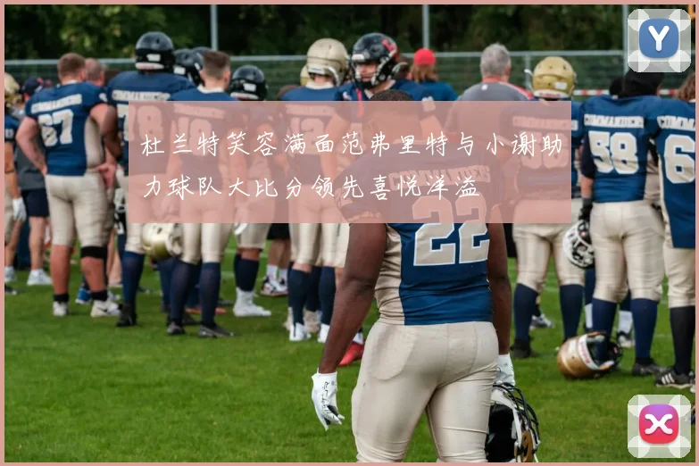 杜兰特笑容满面范弗里特与小谢助力球队大比分领先喜悦洋溢