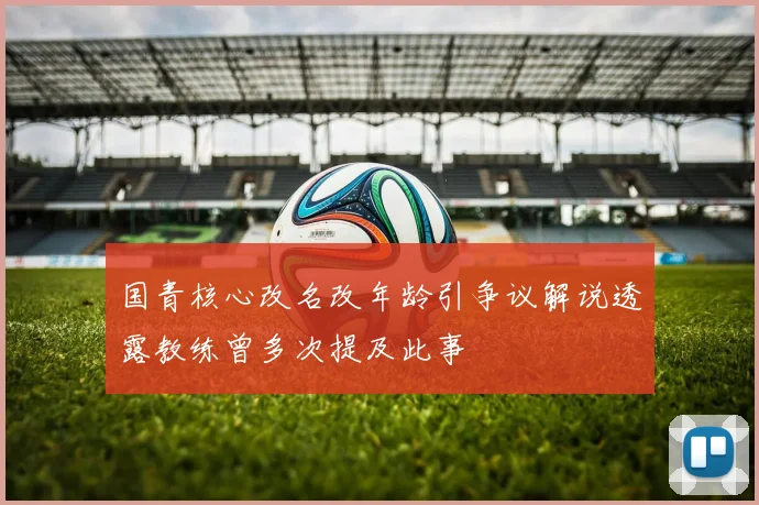 国青核心改名改年龄引争议解说透露教练曾多次提及此事