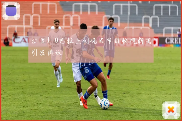 法国1-0巴拉圭创晚间节目收视新高引发热议