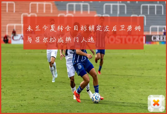 米兰今夏转会目标锁定左后卫劳姆与吕尔松成热门人选