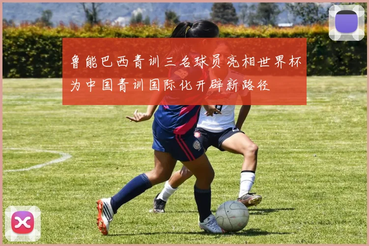 鲁能巴西青训三名球员亮相世界杯为中国青训国际化开辟新路径