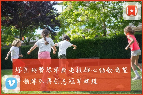 塔图姆赞绿军新老板雄心勃勃渴望带领球队再创总冠军辉煌