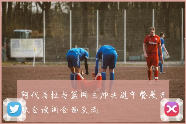 阿代马拉与篮网主帅共进午餐展开联合试训会面交流