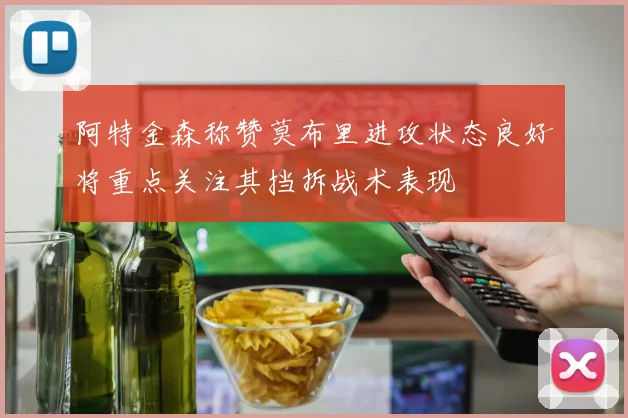 阿特金森称赞莫布里进攻状态良好将重点关注其挡拆战术表现