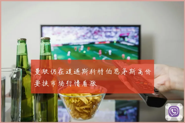 曼联仍在追逐斯科特伯恩茅斯高价要挟市场行情看涨