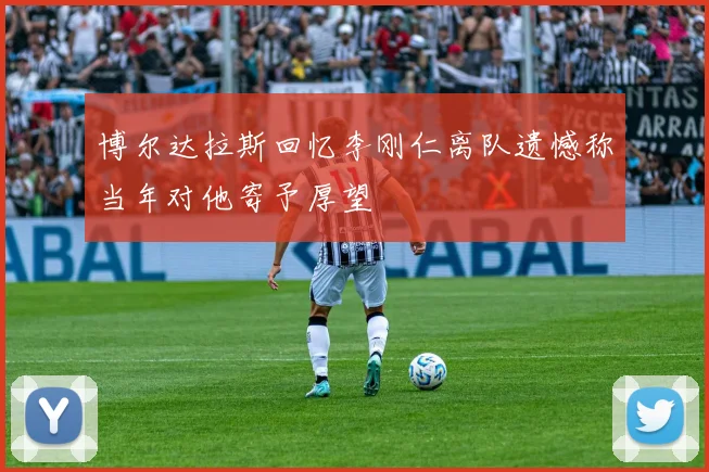 博尔达拉斯回忆李刚仁离队遗憾称当年对他寄予厚望