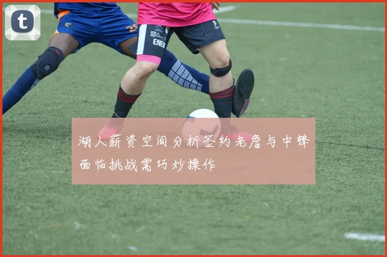 湖人薪资空间分析签约老詹与中锋面临挑战需巧妙操作