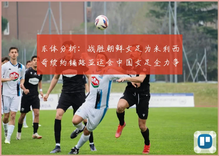东体分析：战胜朝鲜女足为米利西奇续约铺路亚运会中国女足全力争金